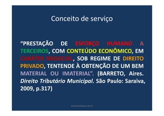 Conceito de serviço
“PRESTAÇÃO DE ESFORÇO HUMANO A
TERCEIROS, COM CONTEÚDO ECONÔMICO, EM
CARÁTER NEGOCIAL, SOB REGIME DE DIREITO
PRIVADO, TENTENDE À OBTENÇÃO DE UM BEM
MATERIAL OU IMATERIAL”. (BARRETO, Aires.
Direito Tributário Municipal. São Paulo: Saraiva,
2009, p.317)
www.bevilacqua.net.br
 