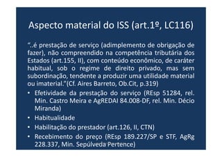 Aspecto material do ISS (art.1º, LC116)
“..é prestação de serviço (adimplemento de obrigação de
fazer), não compreendido na competência tributária dos
Estados (art.155, II), com conteúdo econômico, de caráter
habitual, sob o regime de direito privado, mas sem
subordinação, tendente a produzir uma utilidade material
ou imaterial.”(Cf. Aires Barreto, Ob.Cit, p.319)
• Efetividade da prestação do serviço (REsp 51284, rel.
Min. Castro Meira e AgREDAI 84.008-DF, rel. Min. Décio
Miranda)
• Habitualidade
• Habilitação do prestador (art.126, II, CTN)
• Recebimento do preço (REsp 189.227/SP e STF, AgRg
228.337, Min. Sepúlveda Pertence)www.bevilacqua.net.br
 