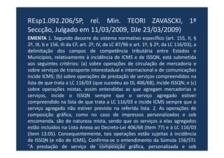 REsp1.092.206/SP, rel. Min. TEORI ZAVASCKI, 1ª
Seccção, Julgado em 11/03/2009, DJe 23/03/2009)
EMENTA 1. Segundo decorre do sistema normativo específico (art. 155, II, §
2º, IX, b e 156, III da CF, art. 2º, IV, da LC 87/96 e art. 1º, § 2º, da LC 116/03), a
delimitação dos campos de competência tributária entre Estados e
Municípios, relativamente à incidência de ICMS e de ISSQN, está submetida
aos seguintes critérios: (a) sobre operações de circulação de mercadoria e
sobre serviços de transporte interestadual e internacional e de comunicações
incide ICMS; (b) sobre operações de prestação de serviços compreendidos na
lista de que trata a LC 116/03 (que sucedeu ao DL 406/68), incide ISSQN; e (c)
sobre operações mistas, assim entendidas as que agregam mercadorias e
serviços, incide o ISSQN sempre que o serviço agregado estiver
compreendido na lista de que trata a LC 116/03 e incide ICMS sempre que o
serviço agregado não estiver previsto na referida lista. 2. As operações de
composição gráfica, como no caso de impressos personalizados e sob
encomenda, são de natureza mista, sendo que os serviços a elas agregados
estão incluídos na Lista Anexa ao Decreto-Lei 406/68 (item 77) e à LC 116/03
(item 13.05). Consequentemente, tais operações estão sujeitas à incidência
de ISSQN (e não de ICMS), Confirma-se o entendimento da Súmula 156/STJ:
"A prestação de serviço de composição gráfica, personalizada e sob
encomenda, ainda que envolva fornecimento de mercadorias, está sujeita,
www.bevilacqua.net.br
 