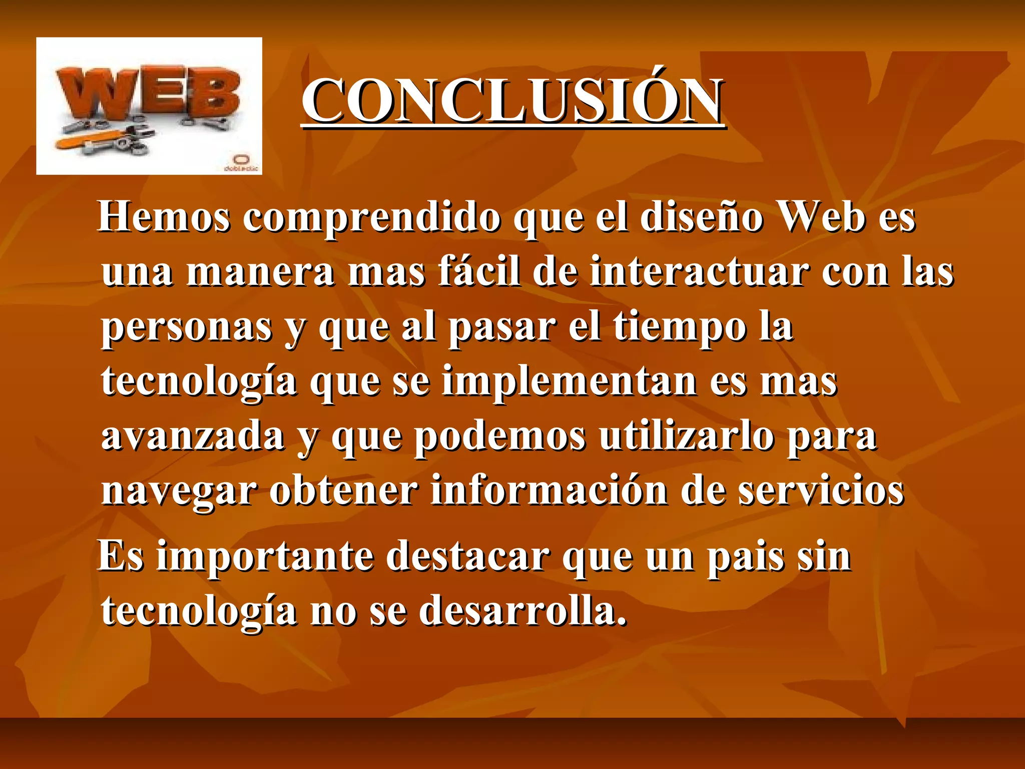 CONCLUSIÓNCONCLUSIÓN
Hemos comprendido que el diseño Web esHemos comprendido que el diseño Web es
una manera mas fácil de interactuar con lasuna manera mas fácil de interactuar con las
personas y que al pasar el tiempo lapersonas y que al pasar el tiempo la
tecnología que se implementan es mastecnología que se implementan es mas
avanzada y que podemos utilizarlo paraavanzada y que podemos utilizarlo para
navegar obtener información de serviciosnavegar obtener información de servicios
Es importante destacar que un pais sinEs importante destacar que un pais sin
tecnología no se desarrolla.tecnología no se desarrolla.
 