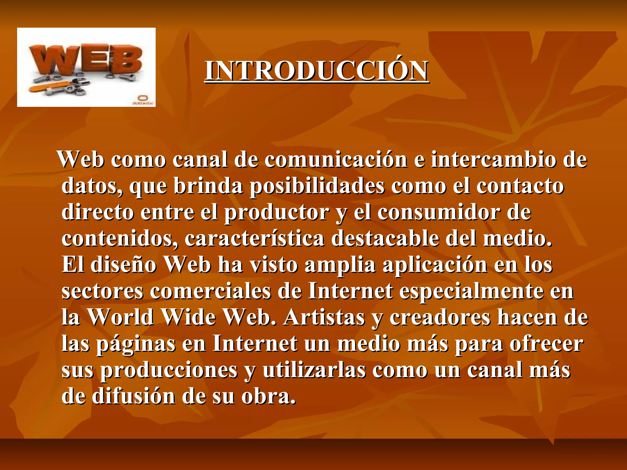 INTRODUCCIÓNINTRODUCCIÓN
Web como canal de comunicación e intercambio deWeb como canal de comunicación e intercambio de
datos, que brinda posibilidades como el contactodatos, que brinda posibilidades como el contacto
directo entre el productor y el consumidor dedirecto entre el productor y el consumidor de
contenidos, característica destacable del medio.contenidos, característica destacable del medio.
El diseño Web ha visto amplia aplicación en losEl diseño Web ha visto amplia aplicación en los
sectores comerciales de Internet especialmente ensectores comerciales de Internet especialmente en
la World Wide Web. Artistas y creadores hacen dela World Wide Web. Artistas y creadores hacen de
las páginas en Internet un medio más para ofrecerlas páginas en Internet un medio más para ofrecer
sus producciones y utilizarlas como un canal mássus producciones y utilizarlas como un canal más
de difusión de su obra.de difusión de su obra.
 