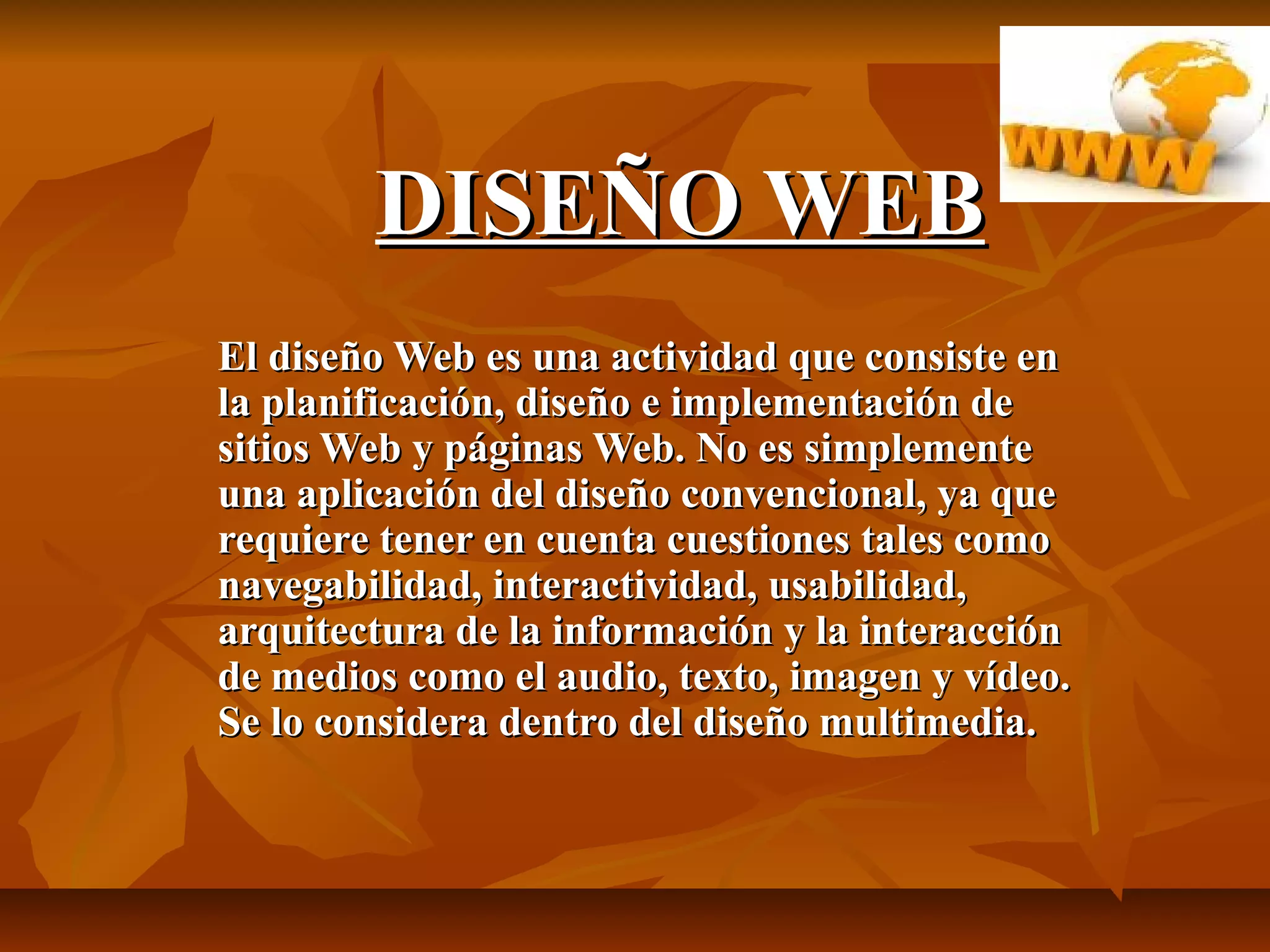 DISEÑO WEBDISEÑO WEB
El diseño Web es una actividad que consiste enEl diseño Web es una actividad que consiste en
la planificación, diseño e implementación dela planificación, diseño e implementación de
sitios Web y páginas Web. No es simplementesitios Web y páginas Web. No es simplemente
una aplicación del diseño convencional, ya queuna aplicación del diseño convencional, ya que
requiere tener en cuenta cuestiones tales comorequiere tener en cuenta cuestiones tales como
navegabilidad, interactividad, usabilidad,navegabilidad, interactividad, usabilidad,
arquitectura de la información y la interacciónarquitectura de la información y la interacción
de medios como el audio, texto, imagen y vídeo.de medios como el audio, texto, imagen y vídeo.
Se lo considera dentro del diseño multimedia.Se lo considera dentro del diseño multimedia.
 
