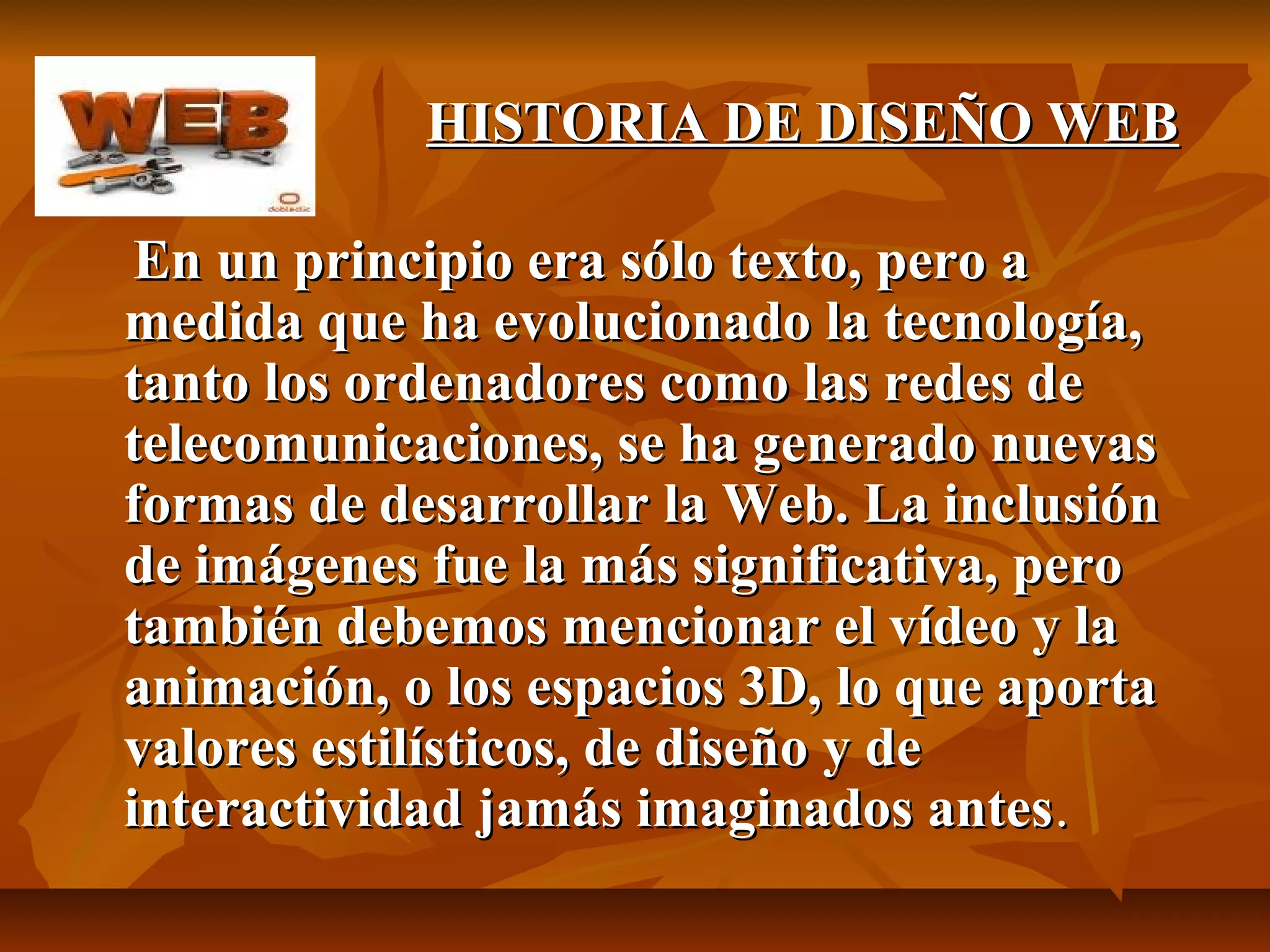 HISTORIA DE DISEÑO WEBHISTORIA DE DISEÑO WEB
En un principio era sólo texto, pero aEn un principio era sólo texto, pero a
medida que ha evolucionado la tecnología,medida que ha evolucionado la tecnología,
tanto los ordenadores como las redes detanto los ordenadores como las redes de
telecomunicaciones, se ha generado nuevastelecomunicaciones, se ha generado nuevas
formas de desarrollar la Web. La inclusiónformas de desarrollar la Web. La inclusión
de imágenes fue la más significativa, perode imágenes fue la más significativa, pero
también debemos mencionar el vídeo y latambién debemos mencionar el vídeo y la
animación, o los espacios 3D, lo que aportaanimación, o los espacios 3D, lo que aporta
valores estilísticos, de diseño y devalores estilísticos, de diseño y de
interactividad jamás imaginados antesinteractividad jamás imaginados antes..
 