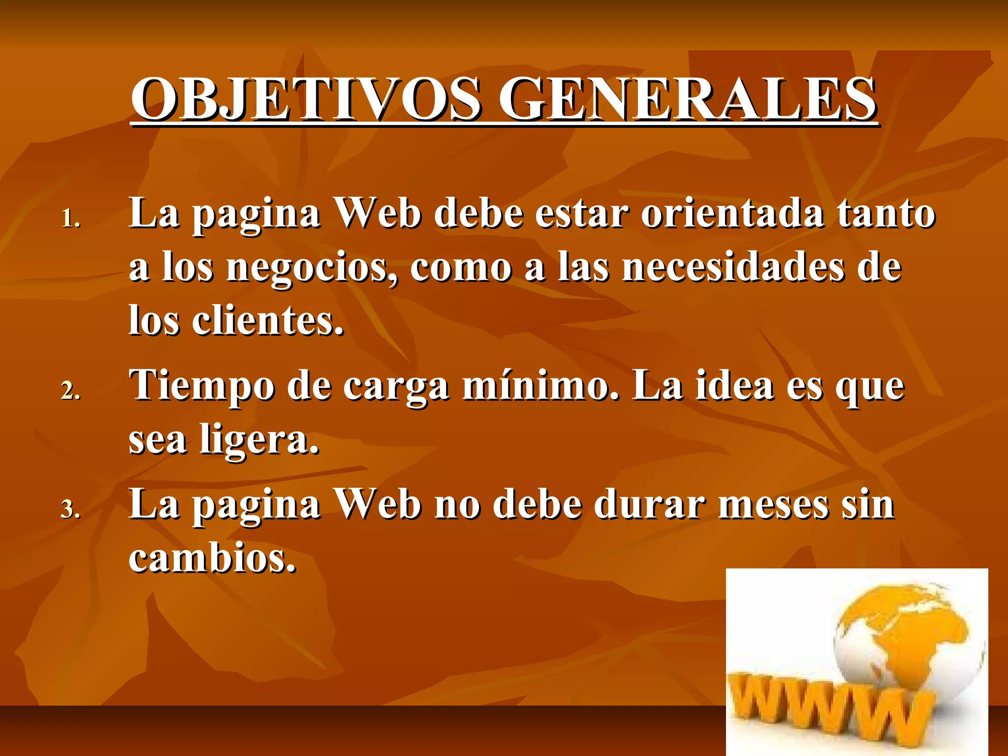 OBJETIVOS GENERALESOBJETIVOS GENERALES
1.1. La pagina Web debe estar orientada tantoLa pagina Web debe estar orientada tanto
a los negocios, como a las necesidades dea los negocios, como a las necesidades de
los clientes.los clientes.
2.2. Tiempo de carga mínimo. La idea es queTiempo de carga mínimo. La idea es que
sea ligera.sea ligera.
3.3. La pagina Web no debe durar meses sinLa pagina Web no debe durar meses sin
cambios.cambios.
 