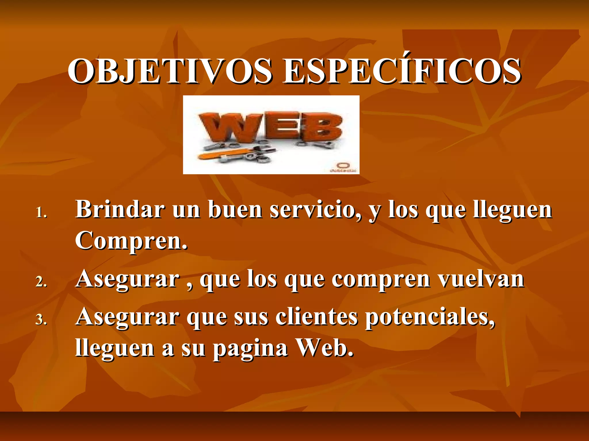 OBJETIVOS ESPECÍFICOSOBJETIVOS ESPECÍFICOS
1.1. Brindar un buen servicio, y los que lleguenBrindar un buen servicio, y los que lleguen
Compren.Compren.
2.2. Asegurar , que los que compren vuelvanAsegurar , que los que compren vuelvan
3.3. Asegurar que sus clientes potenciales,Asegurar que sus clientes potenciales,
lleguen a su pagina Web.lleguen a su pagina Web.
 