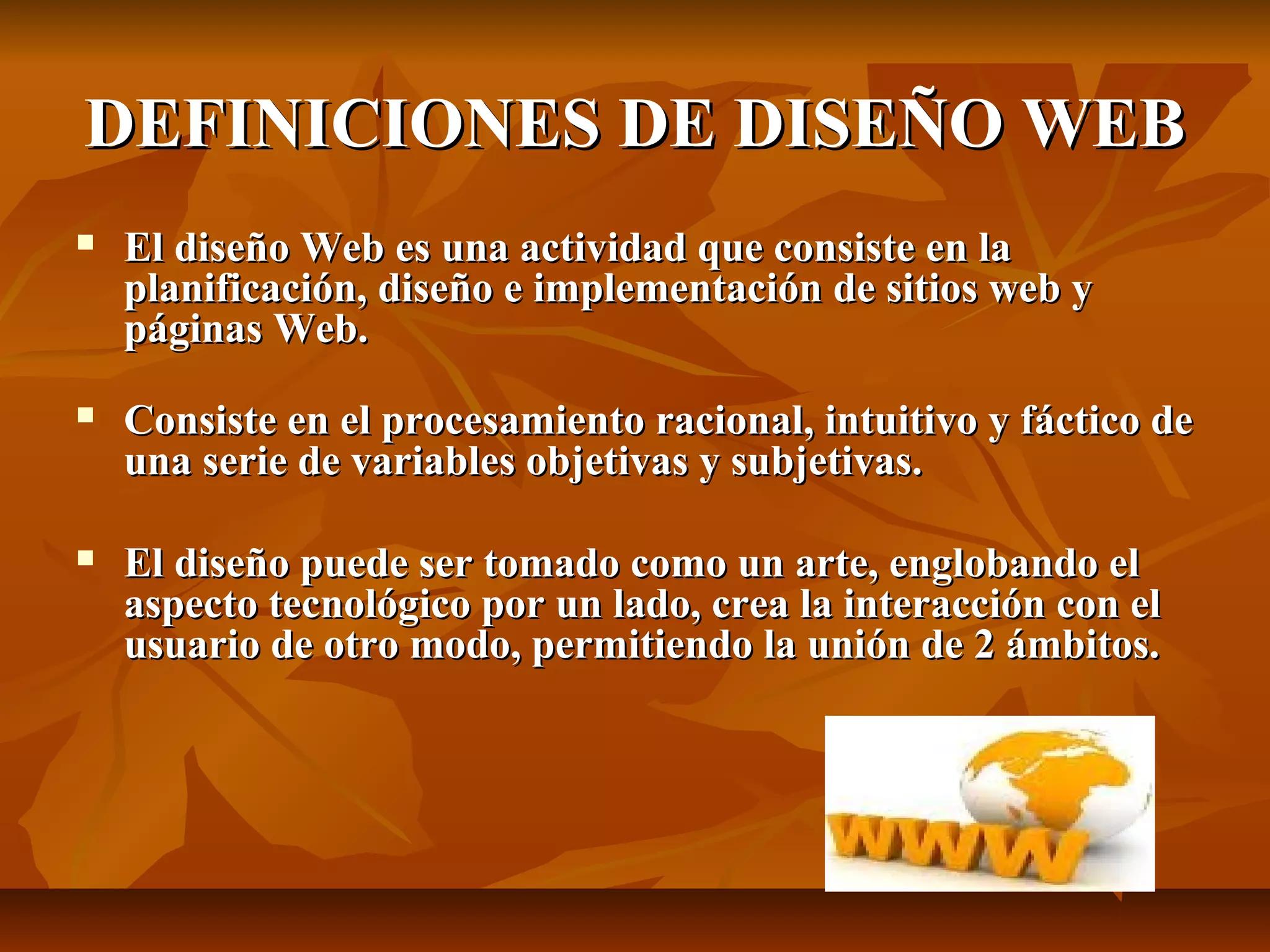 DEFINICIONES DE DISEÑO WEBDEFINICIONES DE DISEÑO WEB
 El diseño Web es una actividad que consiste en laEl diseño Web es una actividad que consiste en la
planificación, diseño e implementación de sitios web yplanificación, diseño e implementación de sitios web y
páginas Web.páginas Web.
 Consiste en el procesamiento racional, intuitivo y fáctico deConsiste en el procesamiento racional, intuitivo y fáctico de
una serie de variables objetivas y subjetivas.una serie de variables objetivas y subjetivas.
 El diseño puede ser tomado como un arte, englobando elEl diseño puede ser tomado como un arte, englobando el
aspecto tecnológico por un lado, crea la interacción con elaspecto tecnológico por un lado, crea la interacción con el
usuario de otro modo, permitiendo la unión de 2 ámbitos.usuario de otro modo, permitiendo la unión de 2 ámbitos.
 