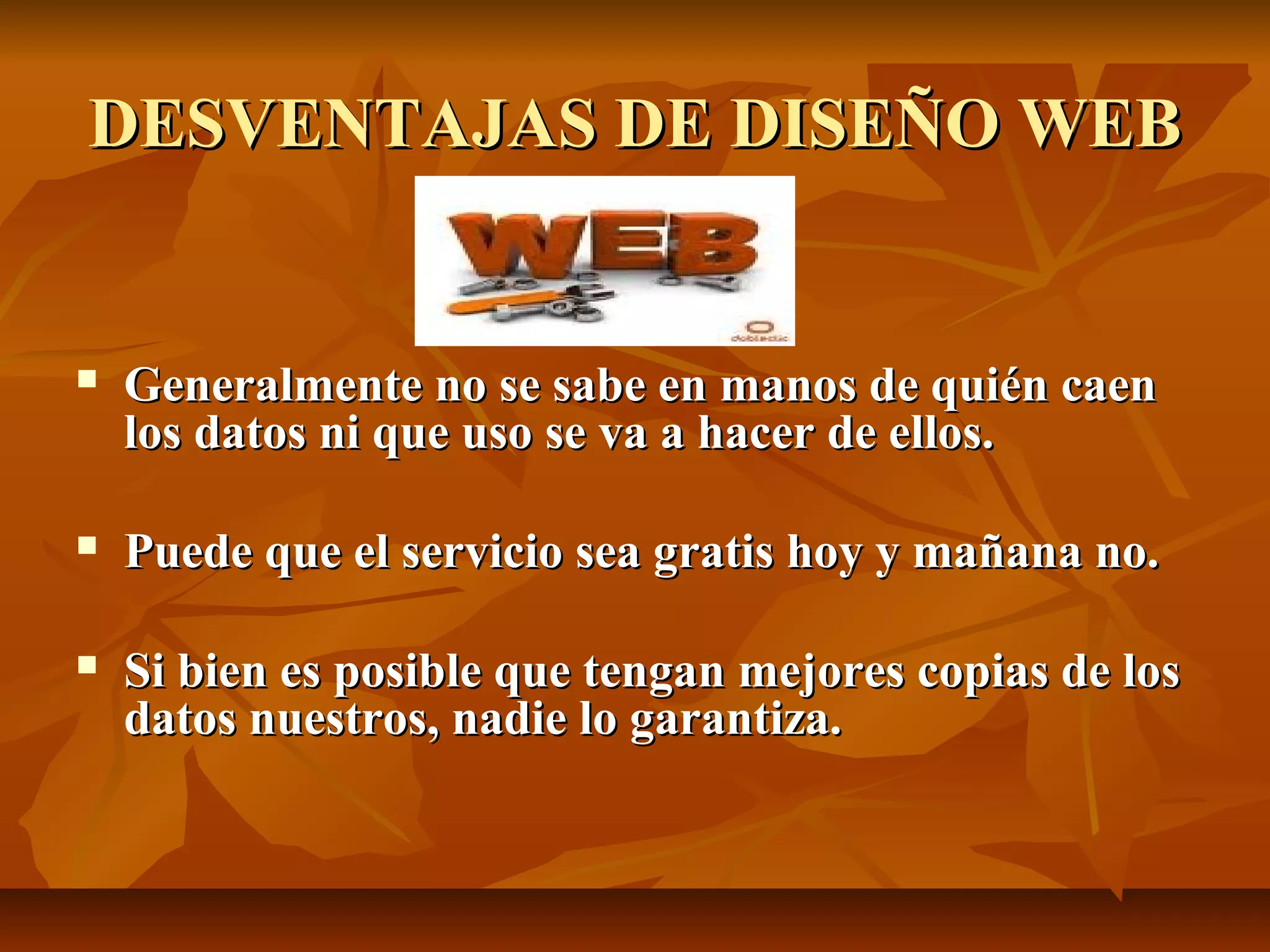 DESVENTAJAS DE DISEÑO WEBDESVENTAJAS DE DISEÑO WEB
 Generalmente no se sabe en manos de quién caenGeneralmente no se sabe en manos de quién caen
los datos ni que uso se va a hacer de ellos.los datos ni que uso se va a hacer de ellos.
 Puede que el servicio sea gratis hoy y mañana no.Puede que el servicio sea gratis hoy y mañana no.
 Si bien es posible que tengan mejores copias de losSi bien es posible que tengan mejores copias de los
datos nuestros, nadie lo garantiza.datos nuestros, nadie lo garantiza.
 