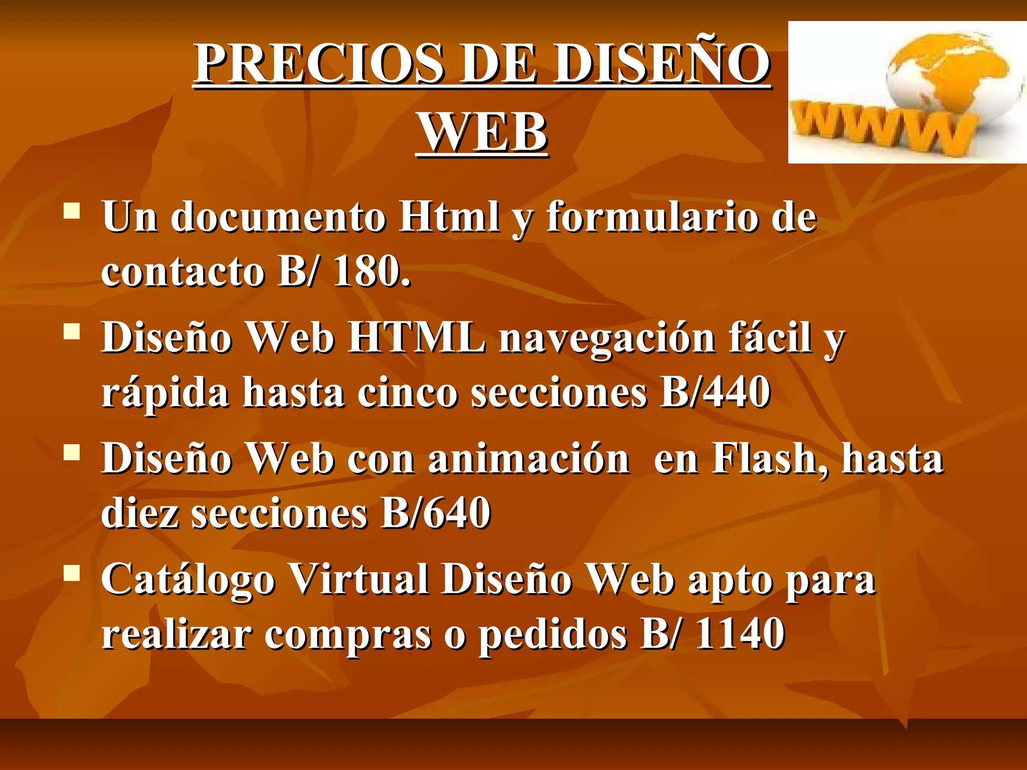 PRECIOS DE DISEÑOPRECIOS DE DISEÑO
WEBWEB
 Un documento Html y formulario deUn documento Html y formulario de
contacto B/ 180.contacto B/ 180.
 Diseño Web HTML navegación fácil yDiseño Web HTML navegación fácil y
rápida hasta cinco secciones B/440rápida hasta cinco secciones B/440
 Diseño Web con animación en Flash, hastaDiseño Web con animación en Flash, hasta
diez secciones B/640diez secciones B/640
 Catálogo Virtual Diseño Web apto paraCatálogo Virtual Diseño Web apto para
realizar compras o pedidos B/ 1140realizar compras o pedidos B/ 1140
 
