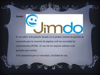 Jimdo:




Es un editor web gratuito basado en su propio sistema de gestión de
contenido para la creación de páginas web sin necesidad de
conocimientos HTML. Es uno de los mejores editores web
gratuitos que existen.

1 Se caracteriza por su velocidad y facilidad de uso.
 