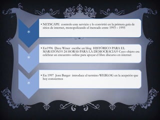 • NETSCAPE controlo este servicio y lo convirtió en la primera guía de
      sitios de internet, monopolizando el mercado entre 1993 – 1995
*
    • En1996 Dave Winer escribe un blog HISTÓRICO PARA EL
      MARATÓN??? 24 HORAS PARA LA DEMOCRACIA?? Cuyo objeto era
      celebrar un encuentro online para apoyar el libre discurso en internet
*

    • En 1997 Jorn Barger introduce el termino WEBLOG en la acepción que
      hoy conocemos
*
 