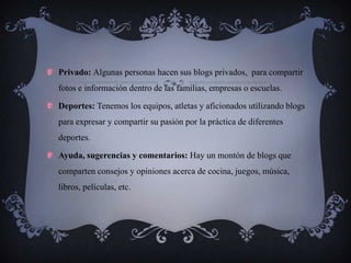Privado: Algunas personas hacen sus blogs privados, para compartir
fotos e información dentro de las familias, empresas o escuelas.

Deportes: Tenemos los equipos, atletas y aficionados utilizando blogs
para expresar y compartir su pasión por la práctica de diferentes
deportes.

Ayuda, sugerencias y comentarios: Hay un montón de blogs que
comparten consejos y opiniones acerca de cocina, juegos, música,
libros, películas, etc.
 