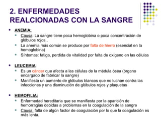2. ENFERMEDADES
REALCIONADAS CON LA SANGRE
 ANEMIA:
 Causa: La sangre tiene poca hemoglobina o poca concentración de
glóbulos rojos..
 La anemia más común se produce por falta de hierro (esencial en la
hemoglobina)
 Síntomas: fatiga, perdida de vitalidad por falta de oxígeno en las células
 LEUCEMIA:
 Es un cáncer que afecta a las células de la médula ósea (órgano
encargado de fabricar la sangre)
 Manifiesta un aumento de glóbulos blancos que no luchan contra las
infecciones y una disminución de glóbulos rojos y plaquetas
 HEMOFILIA:
 Enfermedad hereditaria que se manifiesta por la aparición de
hemorragias debidas a problemas en la coagulación de la sangre
 Causa: falta de algún factor de coagulación por lo que la coagulación es
más lenta.
 
