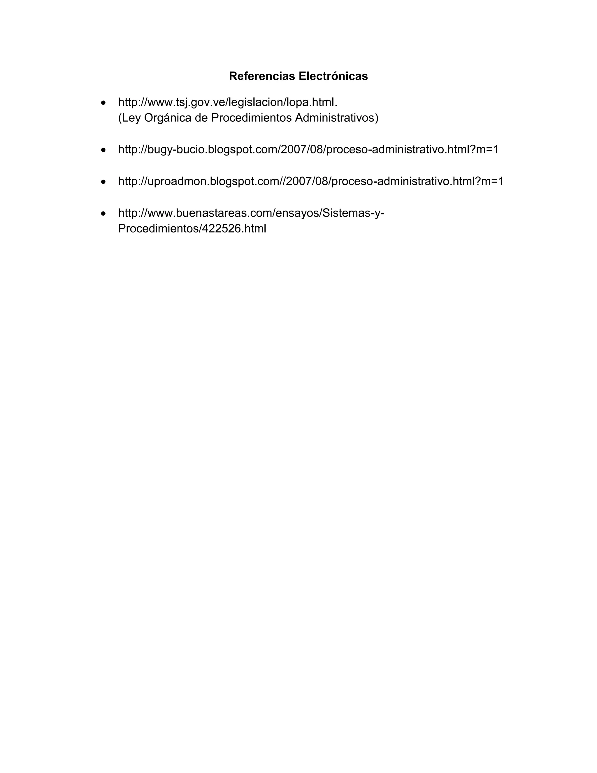 Referencias Electrónicas
http://www.tsj.gov.ve/legislacion/lopa.html.
(Ley Orgánica de Procedimientos Administrativos)
http://bugy-bucio.blogspot.com/2007/08/proceso-administrativo.html?m=1
http://uproadmon.blogspot.com//2007/08/proceso-administrativo.html?m=1
http://www.buenastareas.com/ensayos/Sistemas-yProcedimientos/422526.html

 