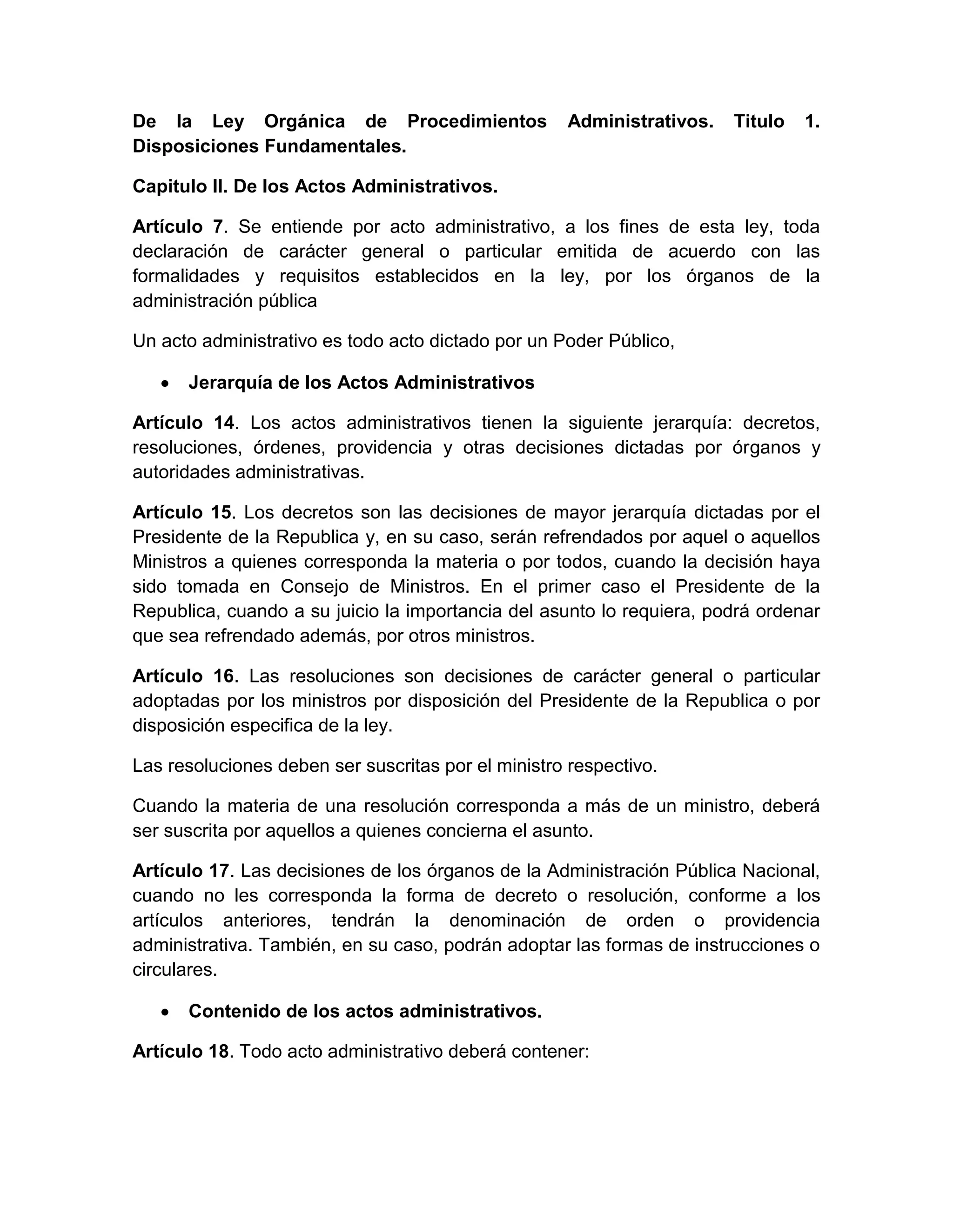 De la Ley Orgánica de Procedimientos
Disposiciones Fundamentales.

Administrativos.

Titulo

1.

Capitulo II. De los Actos Administrativos.
Artículo 7. Se entiende por acto administrativo, a los fines de esta ley, toda
declaración de carácter general o particular emitida de acuerdo con las
formalidades y requisitos establecidos en la ley, por los órganos de la
administración pública
Un acto administrativo es todo acto dictado por un Poder Público,
Jerarquía de los Actos Administrativos
Artículo 14. Los actos administrativos tienen la siguiente jerarquía: decretos,
resoluciones, órdenes, providencia y otras decisiones dictadas por órganos y
autoridades administrativas.
Artículo 15. Los decretos son las decisiones de mayor jerarquía dictadas por el
Presidente de la Republica y, en su caso, serán refrendados por aquel o aquellos
Ministros a quienes corresponda la materia o por todos, cuando la decisión haya
sido tomada en Consejo de Ministros. En el primer caso el Presidente de la
Republica, cuando a su juicio la importancia del asunto lo requiera, podrá ordenar
que sea refrendado además, por otros ministros.
Artículo 16. Las resoluciones son decisiones de carácter general o particular
adoptadas por los ministros por disposición del Presidente de la Republica o por
disposición especifica de la ley.
Las resoluciones deben ser suscritas por el ministro respectivo.
Cuando la materia de una resolución corresponda a más de un ministro, deberá
ser suscrita por aquellos a quienes concierna el asunto.
Artículo 17. Las decisiones de los órganos de la Administración Pública Nacional,
cuando no les corresponda la forma de decreto o resolución, conforme a los
artículos anteriores, tendrán la denominación de orden o providencia
administrativa. También, en su caso, podrán adoptar las formas de instrucciones o
circulares.
Contenido de los actos administrativos.
Artículo 18. Todo acto administrativo deberá contener:

 