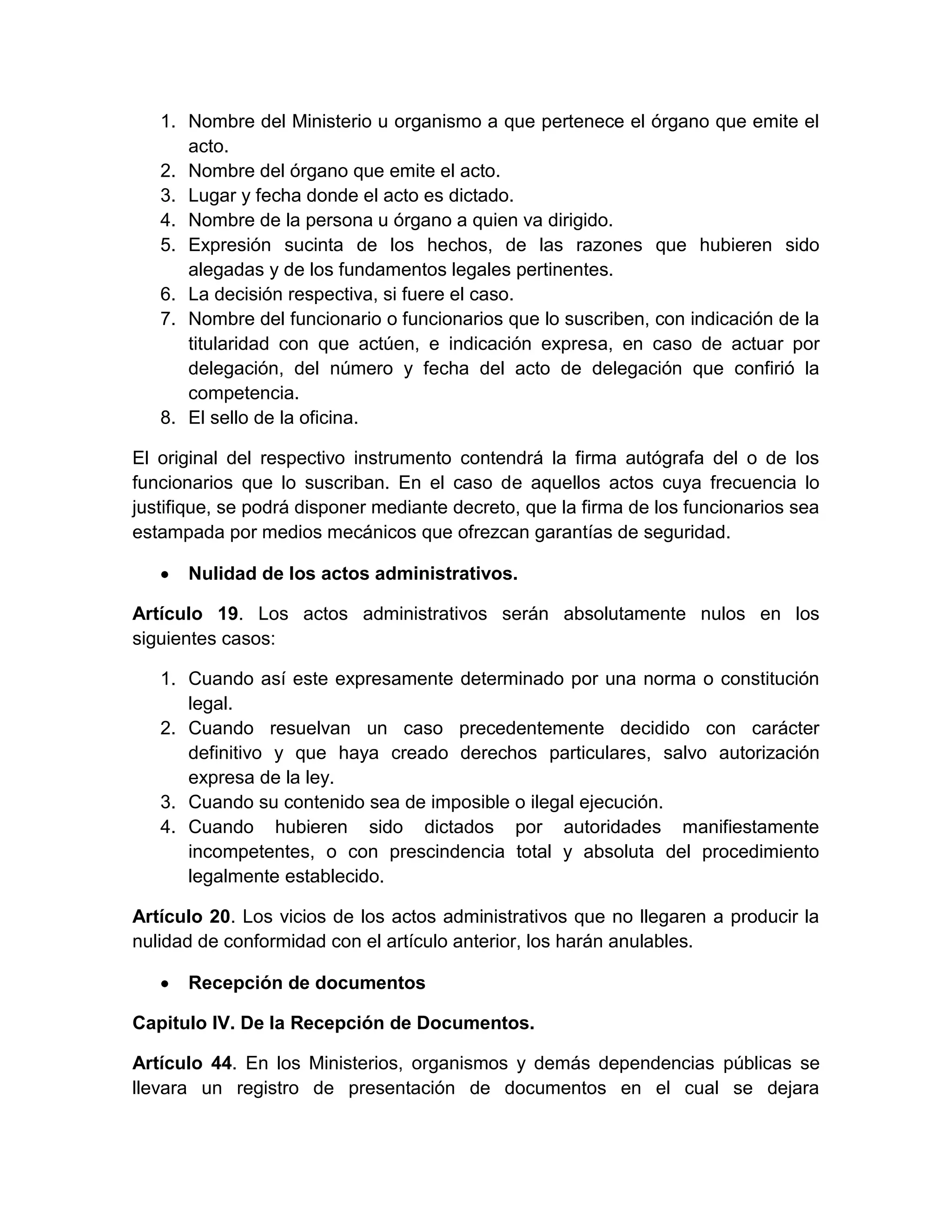 1. Nombre del Ministerio u organismo a que pertenece el órgano que emite el
acto.
2. Nombre del órgano que emite el acto.
3. Lugar y fecha donde el acto es dictado.
4. Nombre de la persona u órgano a quien va dirigido.
5. Expresión sucinta de los hechos, de las razones que hubieren sido
alegadas y de los fundamentos legales pertinentes.
6. La decisión respectiva, si fuere el caso.
7. Nombre del funcionario o funcionarios que lo suscriben, con indicación de la
titularidad con que actúen, e indicación expresa, en caso de actuar por
delegación, del número y fecha del acto de delegación que confirió la
competencia.
8. El sello de la oficina.
El original del respectivo instrumento contendrá la firma autógrafa del o de los
funcionarios que lo suscriban. En el caso de aquellos actos cuya frecuencia lo
justifique, se podrá disponer mediante decreto, que la firma de los funcionarios sea
estampada por medios mecánicos que ofrezcan garantías de seguridad.
Nulidad de los actos administrativos.
Artículo 19. Los actos administrativos serán absolutamente nulos en los
siguientes casos:
1. Cuando así este expresamente determinado por una norma o constitución
legal.
2. Cuando resuelvan un caso precedentemente decidido con carácter
definitivo y que haya creado derechos particulares, salvo autorización
expresa de la ley.
3. Cuando su contenido sea de imposible o ilegal ejecución.
4. Cuando hubieren sido dictados por autoridades manifiestamente
incompetentes, o con prescindencia total y absoluta del procedimiento
legalmente establecido.
Artículo 20. Los vicios de los actos administrativos que no llegaren a producir la
nulidad de conformidad con el artículo anterior, los harán anulables.
Recepción de documentos
Capitulo IV. De la Recepción de Documentos.
Artículo 44. En los Ministerios, organismos y demás dependencias públicas se
llevara un registro de presentación de documentos en el cual se dejara

 