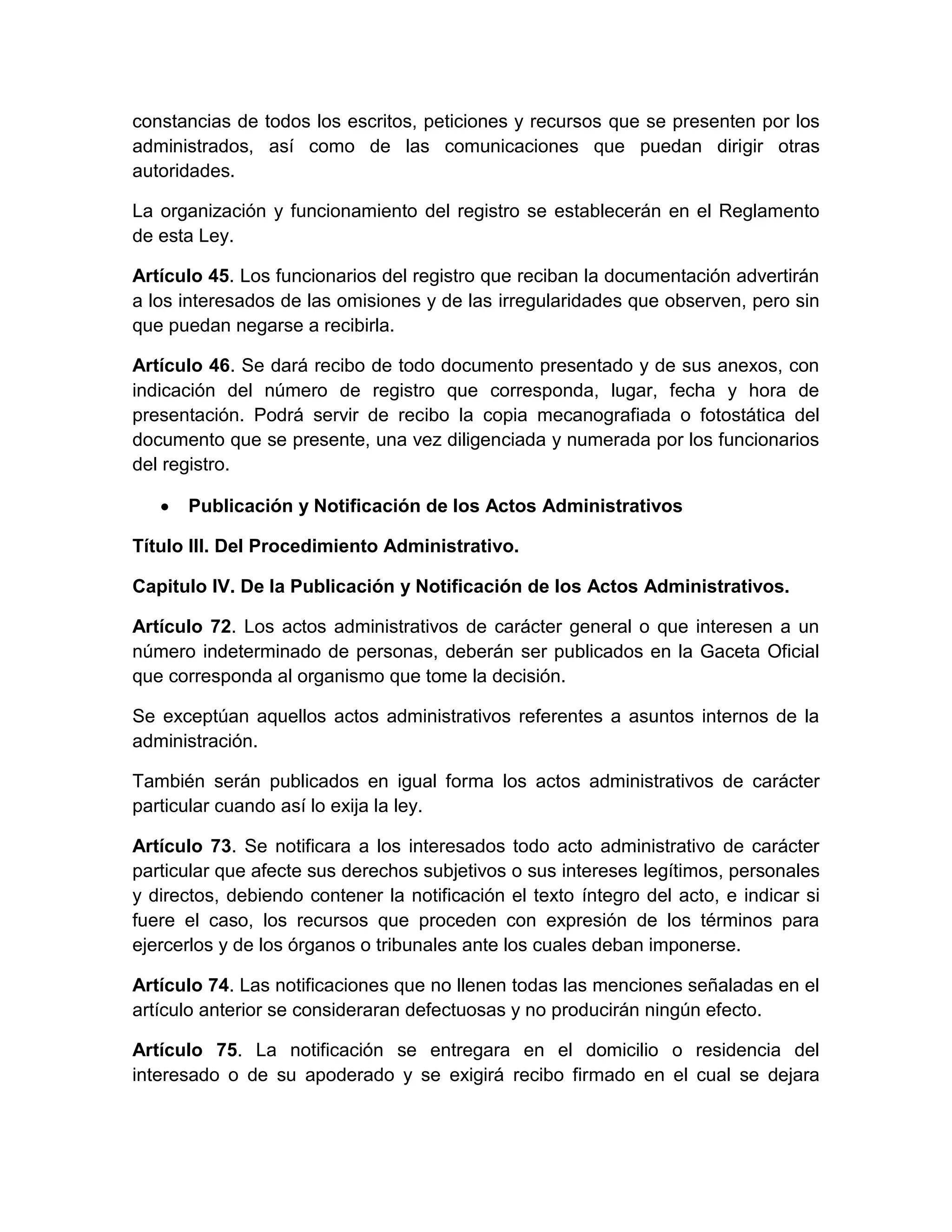constancias de todos los escritos, peticiones y recursos que se presenten por los
administrados, así como de las comunicaciones que puedan dirigir otras
autoridades.
La organización y funcionamiento del registro se establecerán en el Reglamento
de esta Ley.
Artículo 45. Los funcionarios del registro que reciban la documentación advertirán
a los interesados de las omisiones y de las irregularidades que observen, pero sin
que puedan negarse a recibirla.
Artículo 46. Se dará recibo de todo documento presentado y de sus anexos, con
indicación del número de registro que corresponda, lugar, fecha y hora de
presentación. Podrá servir de recibo la copia mecanografiada o fotostática del
documento que se presente, una vez diligenciada y numerada por los funcionarios
del registro.
Publicación y Notificación de los Actos Administrativos
Título III. Del Procedimiento Administrativo.
Capitulo IV. De la Publicación y Notificación de los Actos Administrativos.
Artículo 72. Los actos administrativos de carácter general o que interesen a un
número indeterminado de personas, deberán ser publicados en la Gaceta Oficial
que corresponda al organismo que tome la decisión.
Se exceptúan aquellos actos administrativos referentes a asuntos internos de la
administración.
También serán publicados en igual forma los actos administrativos de carácter
particular cuando así lo exija la ley.
Artículo 73. Se notificara a los interesados todo acto administrativo de carácter
particular que afecte sus derechos subjetivos o sus intereses legítimos, personales
y directos, debiendo contener la notificación el texto íntegro del acto, e indicar si
fuere el caso, los recursos que proceden con expresión de los términos para
ejercerlos y de los órganos o tribunales ante los cuales deban imponerse.
Artículo 74. Las notificaciones que no llenen todas las menciones señaladas en el
artículo anterior se consideraran defectuosas y no producirán ningún efecto.
Artículo 75. La notificación se entregara en el domicilio o residencia del
interesado o de su apoderado y se exigirá recibo firmado en el cual se dejara

 