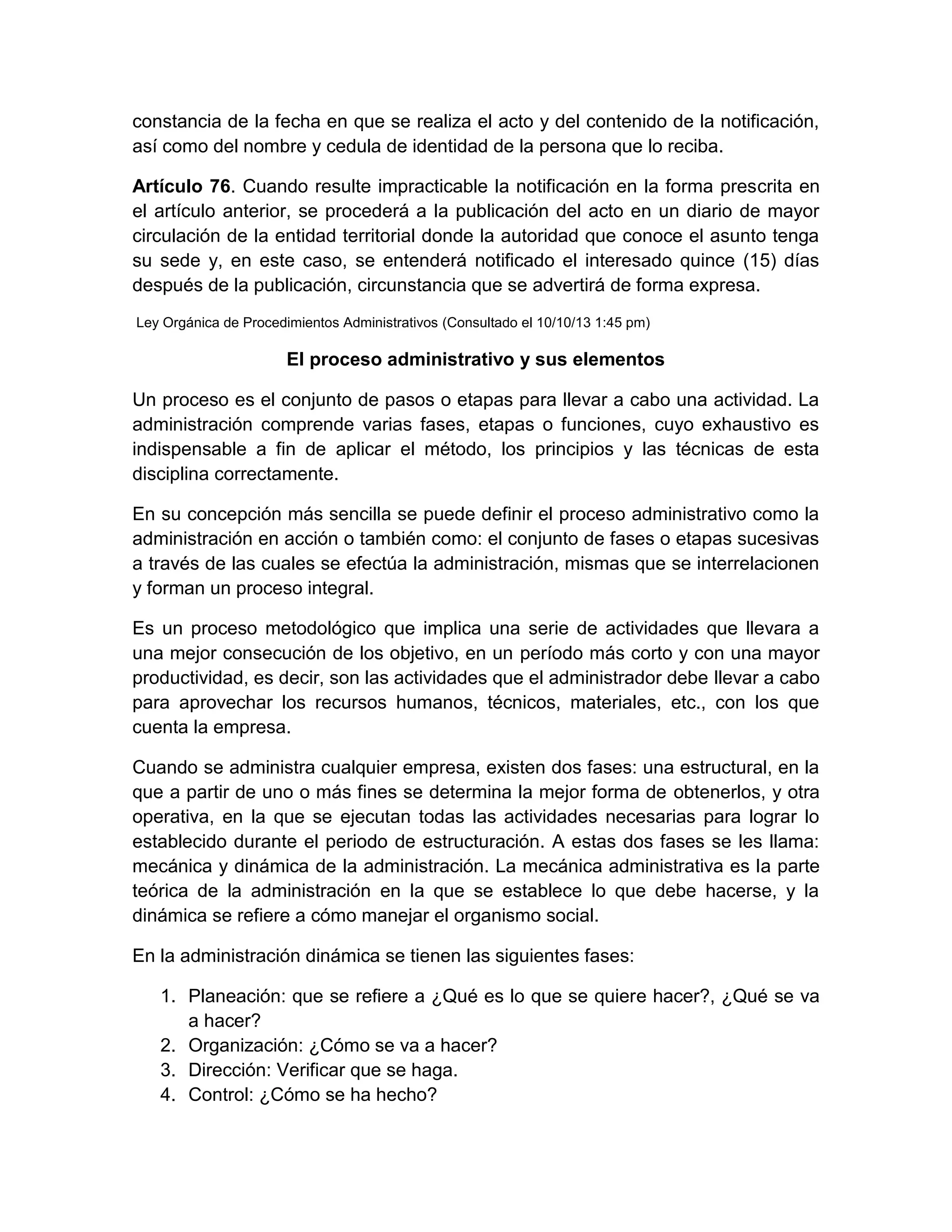 constancia de la fecha en que se realiza el acto y del contenido de la notificación,
así como del nombre y cedula de identidad de la persona que lo reciba.
Artículo 76. Cuando resulte impracticable la notificación en la forma prescrita en
el artículo anterior, se procederá a la publicación del acto en un diario de mayor
circulación de la entidad territorial donde la autoridad que conoce el asunto tenga
su sede y, en este caso, se entenderá notificado el interesado quince (15) días
después de la publicación, circunstancia que se advertirá de forma expresa.
Ley Orgánica de Procedimientos Administrativos (Consultado el 10/10/13 1:45 pm)

El proceso administrativo y sus elementos
Un proceso es el conjunto de pasos o etapas para llevar a cabo una actividad. La
administración comprende varias fases, etapas o funciones, cuyo exhaustivo es
indispensable a fin de aplicar el método, los principios y las técnicas de esta
disciplina correctamente.
En su concepción más sencilla se puede definir el proceso administrativo como la
administración en acción o también como: el conjunto de fases o etapas sucesivas
a través de las cuales se efectúa la administración, mismas que se interrelacionen
y forman un proceso integral.
Es un proceso metodológico que implica una serie de actividades que llevara a
una mejor consecución de los objetivo, en un período más corto y con una mayor
productividad, es decir, son las actividades que el administrador debe llevar a cabo
para aprovechar los recursos humanos, técnicos, materiales, etc., con los que
cuenta la empresa.
Cuando se administra cualquier empresa, existen dos fases: una estructural, en la
que a partir de uno o más fines se determina la mejor forma de obtenerlos, y otra
operativa, en la que se ejecutan todas las actividades necesarias para lograr lo
establecido durante el periodo de estructuración. A estas dos fases se les llama:
mecánica y dinámica de la administración. La mecánica administrativa es la parte
teórica de la administración en la que se establece lo que debe hacerse, y la
dinámica se refiere a cómo manejar el organismo social.
En la administración dinámica se tienen las siguientes fases:
1. Planeación: que se refiere a ¿Qué es lo que se quiere hacer?, ¿Qué se va
a hacer?
2. Organización: ¿Cómo se va a hacer?
3. Dirección: Verificar que se haga.
4. Control: ¿Cómo se ha hecho?

 