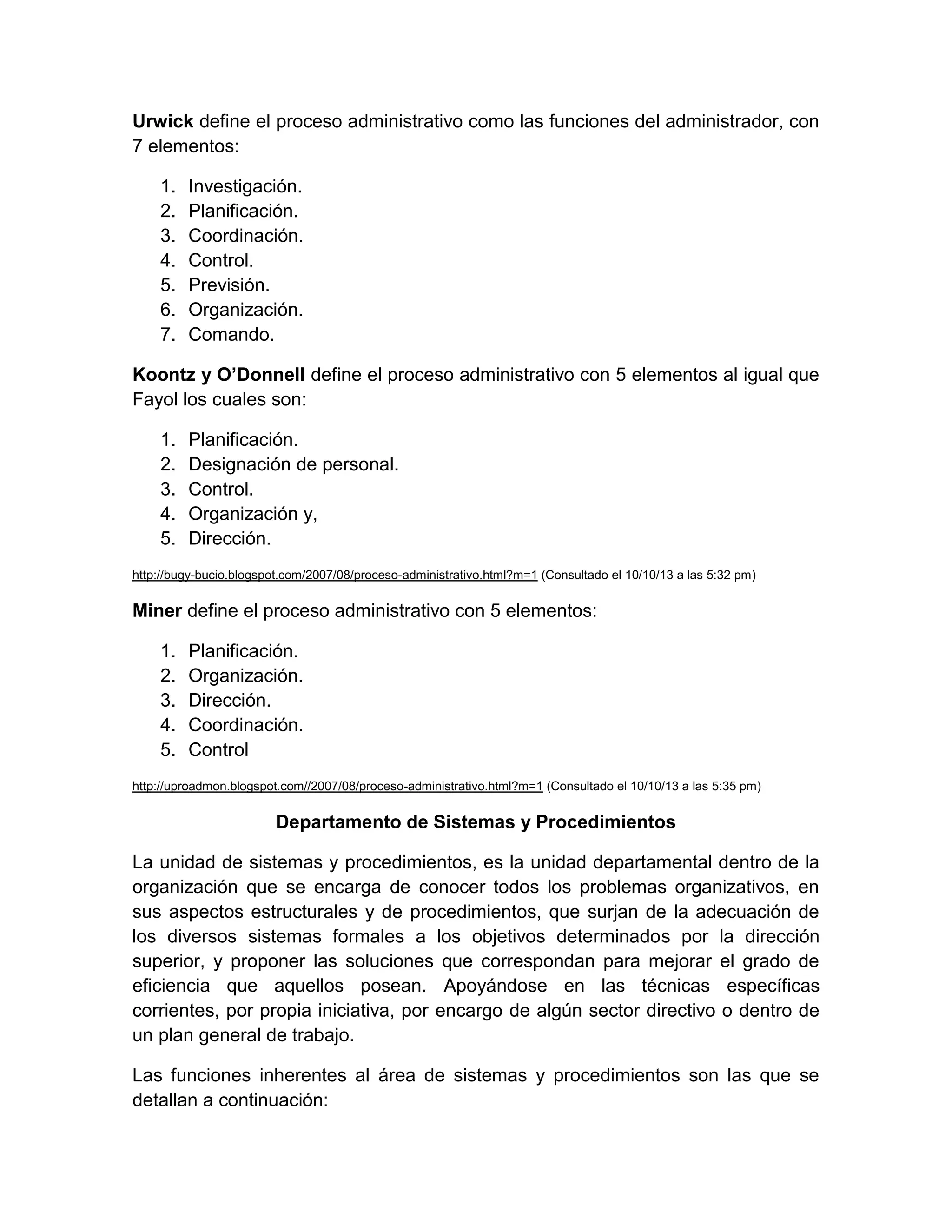Urwick define el proceso administrativo como las funciones del administrador, con
7 elementos:
1.
2.
3.
4.
5.
6.
7.

Investigación.
Planificación.
Coordinación.
Control.
Previsión.
Organización.
Comando.

Koontz y O’Donnell define el proceso administrativo con 5 elementos al igual que
Fayol los cuales son:
1.
2.
3.
4.
5.

Planificación.
Designación de personal.
Control.
Organización y,
Dirección.

http://bugy-bucio.blogspot.com/2007/08/proceso-administrativo.html?m=1 (Consultado el 10/10/13 a las 5:32 pm)

Miner define el proceso administrativo con 5 elementos:
1.
2.
3.
4.
5.

Planificación.
Organización.
Dirección.
Coordinación.
Control

http://uproadmon.blogspot.com//2007/08/proceso-administrativo.html?m=1 (Consultado el 10/10/13 a las 5:35 pm)

Departamento de Sistemas y Procedimientos
La unidad de sistemas y procedimientos, es la unidad departamental dentro de la
organización que se encarga de conocer todos los problemas organizativos, en
sus aspectos estructurales y de procedimientos, que surjan de la adecuación de
los diversos sistemas formales a los objetivos determinados por la dirección
superior, y proponer las soluciones que correspondan para mejorar el grado de
eficiencia que aquellos posean. Apoyándose en las técnicas específicas
corrientes, por propia iniciativa, por encargo de algún sector directivo o dentro de
un plan general de trabajo.
Las funciones inherentes al área de sistemas y procedimientos son las que se
detallan a continuación:

 