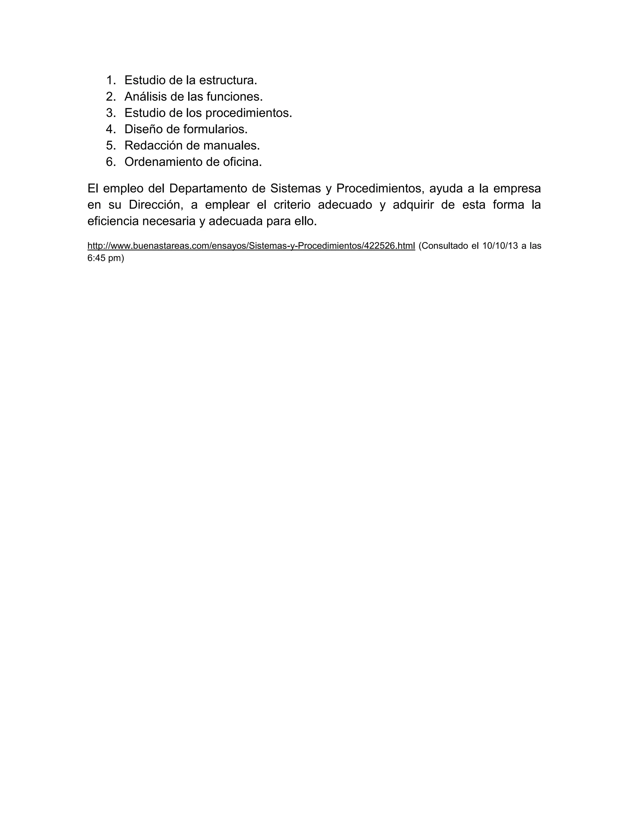 1.
2.
3.
4.
5.
6.

Estudio de la estructura.
Análisis de las funciones.
Estudio de los procedimientos.
Diseño de formularios.
Redacción de manuales.
Ordenamiento de oficina.

El empleo del Departamento de Sistemas y Procedimientos, ayuda a la empresa
en su Dirección, a emplear el criterio adecuado y adquirir de esta forma la
eficiencia necesaria y adecuada para ello.
http://www.buenastareas.com/ensayos/Sistemas-y-Procedimientos/422526.html (Consultado el 10/10/13 a las
6:45 pm)

 
