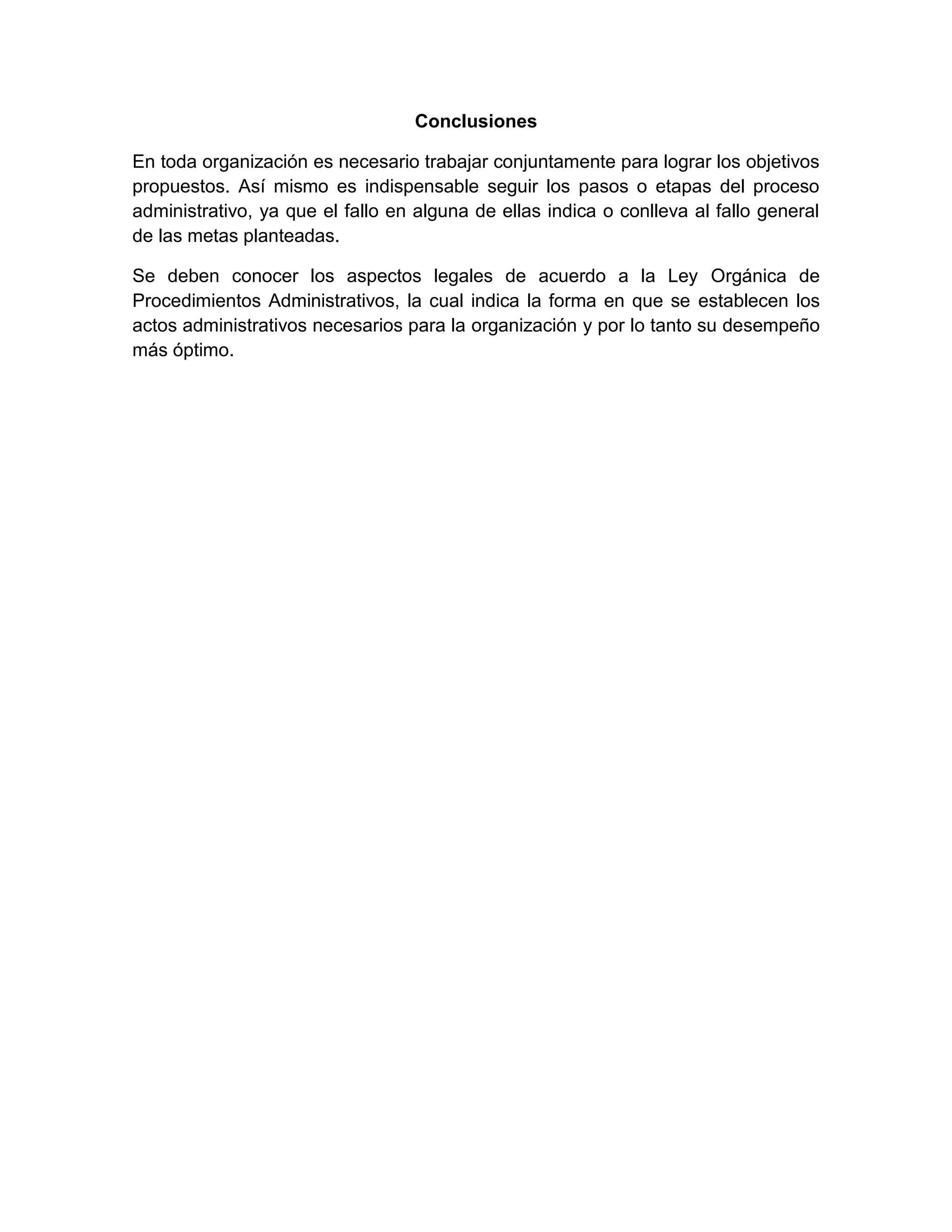 Conclusiones
En toda organización es necesario trabajar conjuntamente para lograr los objetivos
propuestos. Así mismo es indispensable seguir los pasos o etapas del proceso
administrativo, ya que el fallo en alguna de ellas indica o conlleva al fallo general
de las metas planteadas.
Se deben conocer los aspectos legales de acuerdo a la Ley Orgánica de
Procedimientos Administrativos, la cual indica la forma en que se establecen los
actos administrativos necesarios para la organización y por lo tanto su desempeño
más óptimo.

 