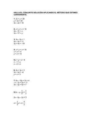 HALLA EL CONJUNTO SOLUCIÓN APLICANDO EL MÉTODO QUE ESTIMES
CONVENIENTE.
1. 2x + y = 26
y + 3z = 20
3x – 2z = 19

2. x + y + z = 16
4z – 31 = x
3z – 17 = y
3. 3x – 2y = 1
4x – 5z = 11
3y + 4z = –18
4. x + y + z = 16
x + z = 11
y + z = 13
5.x + y + z = 9
x–1=y
x–2=z
6. 2x + 3y = 3
3x – 4z = –8
y+z=3
7. 6x – 10y + 2z = 4
–x – 7y + 2z = –7
3x – 5y + 6z = 7

8.2x – y – z =
2x – 6y – 2z = 3

x+ y+z=

 
