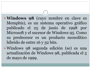 Windows 98 (cuyo nombre en clave es
Memphis), es un sistema operativo gráfico
publicado el 25 de junio de 1998 por
Microsoft y el sucesor de Windows 95. Como
su predecesor es un producto monolítico
hibrido de entre 16 y 32 bits.
 Windows 98 segunda edición (se) es una
actualización de Windows 98, publicada el 5
de mayo de 1999.
 