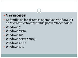  Versiones
 La familia de los sistemas operativos Windows NT,
de Microsoft está constituida por versiones como:
 Windows 7.
 Windows Vista.
 Windows XP.
 Windows Server 2003.
 Windows 2000
 Windows NT.
 