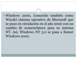  Windows 2000, (conocido también como
Win2k) sistema operativo de Microsoft que
se puso en circulación en el año 2000 con un
cambio de nomenclatura para su sistema
NT. Así, Windows NT 5.0 se pasa a llamar
Windows 2000.
 