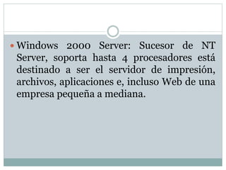  Windows 2000 Server: Sucesor de NT
Server, soporta hasta 4 procesadores está
destinado a ser el servidor de impresión,
archivos, aplicaciones e, incluso Web de una
empresa pequeña a mediana.
 