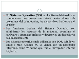  Un Sistema Operativo (SO) es el software básico de una
computadora que provee una interfaz entre el resto de
programas del computador, los dispositivos hardware y el
usuario.
 Las funciones básicas del Sistema Operativo son
administrar los recursos de la máquina, coordinar el
hardware y organizar archivos y directorios en dispositivos
de almacenamiento.
 Los sistemas operativos más utilizados son DOS, Windows,
Linux y Mac. Algunos SO ya vienen con un navegador
integrado, como Windows que trae el navegador Internet
Explorer.
 