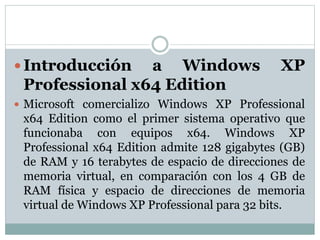  Introducción a Windows XP
Professional x64 Edition
 Microsoft comercializo Windows XP Professional
x64 Edition como el primer sistema operativo que
funcionaba con equipos x64. Windows XP
Professional x64 Edition admite 128 gigabytes (GB)
de RAM y 16 terabytes de espacio de direcciones de
memoria virtual, en comparación con los 4 GB de
RAM física y espacio de direcciones de memoria
virtual de Windows XP Professional para 32 bits.
 