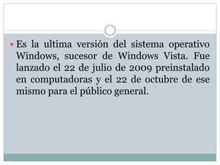  Es la ultima versión del sistema operativo
Windows, sucesor de Windows Vista. Fue
lanzado el 22 de julio de 2009 preinstalado
en computadoras y el 22 de octubre de ese
mismo para el público general.
 