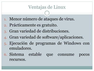 Ventajas de Linux
1. Menor número de ataques de virus.
2. Prácticamente es gratuito.
3. Gran variedad de distribuciones.
4. Gran variedad de software/aplicaciones.
5. Ejecución de programas de Windows con
emuladores.
6. Sistema estable que consume pocos
recursos.
 