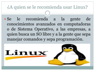 ¿A quien se le recomienda usar Linux?
 Se le recomienda a la gente de
conocimientos avanzados en computadoras
o de Sistema Operativo, a las empresas, a
quien busca un SO libre y a la gente que sepa
manejar comandos y sepa programación.
 