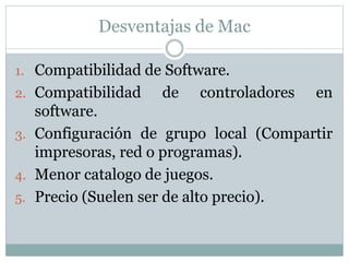 Desventajas de Mac
1. Compatibilidad de Software.
2. Compatibilidad de controladores en
software.
3. Configuración de grupo local (Compartir
impresoras, red o programas).
4. Menor catalogo de juegos.
5. Precio (Suelen ser de alto precio).
 