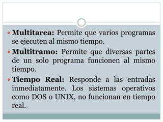  Multitarea: Permite que varios programas
se ejecuten al mismo tiempo.
 Multitramo: Permite que diversas partes
de un solo programa funcionen al mismo
tiempo.
 Tiempo Real: Responde a las entradas
inmediatamente. Los sistemas operativos
como DOS o UNIX, no funcionan en tiempo
real.
 
