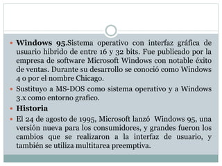  Windows 95.Sistema operativo con interfaz gráfica de
usuario hibrido de entre 16 y 32 bits. Fue publicado por la
empresa de software Microsoft Windows con notable éxito
de ventas. Durante su desarrollo se conoció como Windows
4 o por el nombre Chicago.
 Sustituyo a MS-DOS como sistema operativo y a Windows
3.x como entorno grafico.
 Historia
 El 24 de agosto de 1995, Microsoft lanzó Windows 95, una
versión nueva para los consumidores, y grandes fueron los
cambios que se realizaron a la interfaz de usuario, y
también se utiliza multitarea preemptiva.
 