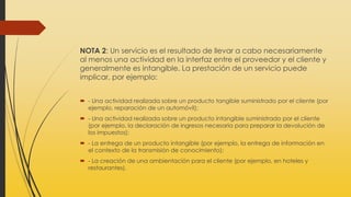 NOTA 2: Un servicio es el resultado de llevar a cabo necesariamente
al menos una actividad en la interfaz entre el proveedor y el cliente y
generalmente es intangible. La prestación de un servicio puede
implicar, por ejemplo:
 - Una actividad realizada sobre un producto tangible suministrado por el cliente (por
ejemplo, reparación de un automóvil);
 - Una actividad realizada sobre un producto intangible suministrado por el cliente
(por ejemplo, la declaración de ingresos necesaria para preparar la devolución de
los impuestos);
 - La entrega de un producto intangible (por ejemplo, la entrega de información en
el contexto de la transmisión de conocimiento);
 - La creación de una ambientación para el cliente (por ejemplo, en hoteles y
restaurantes).
 