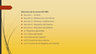 Estructura de la norma ISO 9001
 Sección 1 - Ámbito
 Sección 2 - Referencias normativas
 Sección 3 - Términos y Definiciones
 Sección 4 - Requisitos del Sistema
 Sección 4 - Requisitos del Sistema
 4.1 Requisitos generales
 4.2.1 Datos generales
 4.2.2 Manual de Calidad
 4.2.3 Control de documentos
 4.2.4 Control de los Registros de Calidad
 