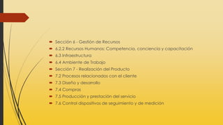  Sección 6 - Gestión de Recursos
 6.2.2 Recursos Humanos: Competencia, conciencia y capacitación
 6.3 Infraestructura
 6.4 Ambiente de Trabajo
 Sección 7 - Realización del Producto
 7.2 Procesos relacionados con el cliente
 7.3 Diseño y desarrollo
 7.4 Compras
 7.5 Producción y prestación del servicio
 7.6 Control dispositivos de seguimiento y de medición
 