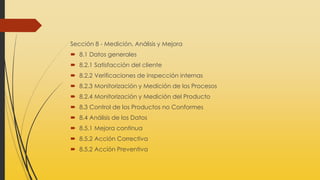Sección 8 - Medición, Análisis y Mejora
 8.1 Datos generales
 8.2.1 Satisfacción del cliente
 8.2.2 Verificaciones de inspección internas
 8.2.3 Monitorización y Medición de los Procesos
 8.2.4 Monitorización y Medición del Producto
 8.3 Control de los Productos no Conformes
 8.4 Análisis de los Datos
 8.5.1 Mejora continua
 8.5.2 Acción Correctiva
 8.5.2 Acción Preventiva
 