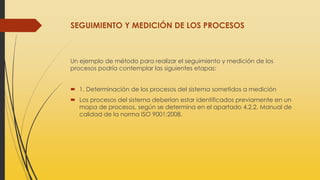 SEGUIMIENTO Y MEDICIÓN DE LOS PROCESOS
Un ejemplo de método para realizar el seguimiento y medición de los
procesos podría contemplar las siguientes etapas:
 1. Determinación de los procesos del sistema sometidos a medición
 Los procesos del sistema deberían estar identificados previamente en un
mapa de procesos, según se determina en el apartado 4.2.2. Manual de
calidad de la norma ISO 9001:2008.
 