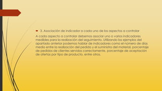 3. Asociación de indicador a cada uno de los aspectos a controlar
A cada aspecto a controlar debemos asociar uno o varios indicadores
medibles para la realización del seguimiento. Utilizando los ejemplos del
apartado anterior podemos hablar de indicadores como el número de días
medio entre la realización del pedido y el suministro del material, porcentaje
de pedidos de clientes servidos correctamente, porcentaje de aceptación
de ofertas por tipo de producto, entre otros.
 