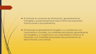  El software se compone de información, generalmente es
intangible y puede presentarse bajo la forma de propuestas,
transacciones o procedimientos.
 El hardware es generalmente tangible y su cantidad es una
característica contable. Los materiales procesados generalmente
son tangibles y su magnitud es una característica continua. El
hardware y los materiales procesados frecuentemente son
denominados como bienes.
 
