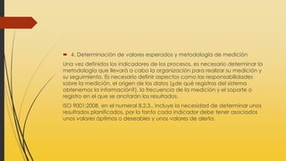  4. Determinación de valores esperados y metodología de medición
Una vez definidos los indicadores de los procesos, es necesario determinar la
metodología que llevará a cabo la organización para realizar su medición y
su seguimiento. Es necesario definir aspectos como las responsabilidades
sobre la medición, el origen de los datos (¿de qué registros del sistema
obtenemos la información?), la frecuencia de la medición y el soporte o
registro en el que se anotarán los resultados.
ISO 9001:2008, en el numeral 8.2.3., incluye la necesidad de determinar unos
resultados planificados, por lo tanto cada indicador debe tener asociados
unos valores óptimos o deseables y unos valores de alerta.
 