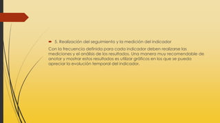  5. Realización del seguimiento y la medición del indicador
Con la frecuencia definida para cada indicador deben realizarse las
mediciones y el análisis de los resultados. Una manera muy recomendable de
anotar y mostrar estos resultados es utilizar gráficos en los que se pueda
apreciar la evolución temporal del indicador.
 