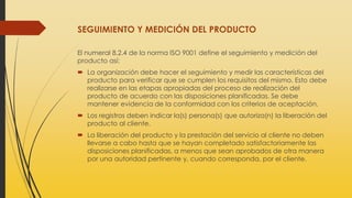 SEGUIMIENTO Y MEDICIÓN DEL PRODUCTO
El numeral 8.2.4 de la norma ISO 9001 define el seguimiento y medición del
producto así:
 La organización debe hacer el seguimiento y medir las características del
producto para verificar que se cumplen los requisitos del mismo. Esto debe
realizarse en las etapas apropiadas del proceso de realización del
producto de acuerdo con las disposiciones planificadas. Se debe
mantener evidencia de la conformidad con los criterios de aceptación.
 Los registros deben indicar la(s) persona(s) que autoriza(n) la liberación del
producto al cliente.
 La liberación del producto y la prestación del servicio al cliente no deben
llevarse a cabo hasta que se hayan completado satisfactoriamente las
disposiciones planificadas, a menos que sean aprobados de otra manera
por una autoridad pertinente y, cuando corresponda, por el cliente.
 