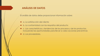 ANÁLISIS DE DATOS
El análisis de datos debe proporcionar información sobre:
 a. La satisfacción del cliente
 b. La conformidad con los requisitos del producto
 c. Las características y tendencias de los procesos y de los productos,
incluyendo las oportunidades para llevar a cabo acciones preventivas
 d. Los proveedores.
 