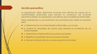 Acción preventiva
La organización debe determinar acciones para eliminar las causas de no
conformidades potenciales para prevenir su ocurrencia. Las acciones
preventivas deben ser apropiadas a los efectos de los problemas potenciales.
Debe establecerse un procedimiento documentado para definir los requisitos
para:
 a. Determinar las no conformidades potenciales y sus causas
 b. Evaluar la necesidad de actuar para prevenir la ocurrencia de no
conformidades
 c. Determinar e implementar las acciones necesarias
 d. Registrar los resultados de las acciones tomadas
 e. Revisar la eficacia de las acciones preventivas tomadas
 