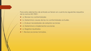 Para estos elementos de entrada se tienen en cuenta los siguientes requisitos
de la norma ISO 9001:
 a. Revisar no conformidades
 b. Determinar causas de las no conformidades actuales
 c. Evaluar necesidades de adoptar acciones
 d. Determinar e implementar acciones
 e. Registrar resultados
 f. Revisar acciones tomadas.
 